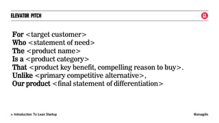 @arsagilis> Introduction To Lean Startup
ELEVATOR PITCH
For <target customer>
Who <statement of need>
The <product name>
Is a <product category>
That <product key benefit, compelling reason to buy>.
Unlike <primary competitive alternative>,
Our product <final statement of differentiation>
 