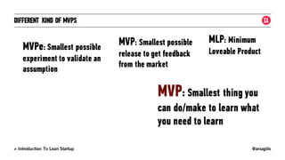 @arsagilis> Introduction To Lean Startup
DIFFERENT KIND OF MVPS
MVPe: Smallest possible
experiment to validate an
assumption
MVP: Smallest possible
release to get feedback
from the market
MLP: Minimum
Loveable Product
MVP: Smallest thing you
can do/make to learn what
you need to learn
 
