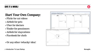 @arsagilis> Introduction To Lean Startup
GIVE IT A WHIRL!
Start Your Own Company:
‣ Flickr for cat videos
‣ Airbnb for pets
‣ Uber for doctors
‣ Tinder for pensioners
‣ Airbnb for staycations
‣ Facebook for chefs
‣ Or any other (whacky) idea!
 