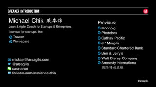 @arsagilis
SPEAKER INTRODUCTION
Michael Chik
Lean & Agile Coach for Startups & Enterprises
michael@arsagilis.com
@arsagilis
casmaron
linkedin.com/in/michaelchik
Moonpig
Photobox
Cathay Pacific
JP Morgan
Standard Chartered Bank
Ben & Jerry’s
Walt Disney Company
戚本錦 Previous:
I consult for startups, like:
Travolor
Work-space
Amnesty International
國際特赦組織
 