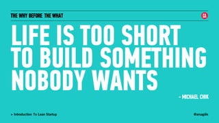 @arsagilis> Introduction To Lean Startup
THE WHY BEFORE THE WHAT
LIFE IS TOO SHORT
TO BUILD SOMETHING
NOBODY WANTS - MICHAEL CHIK
 