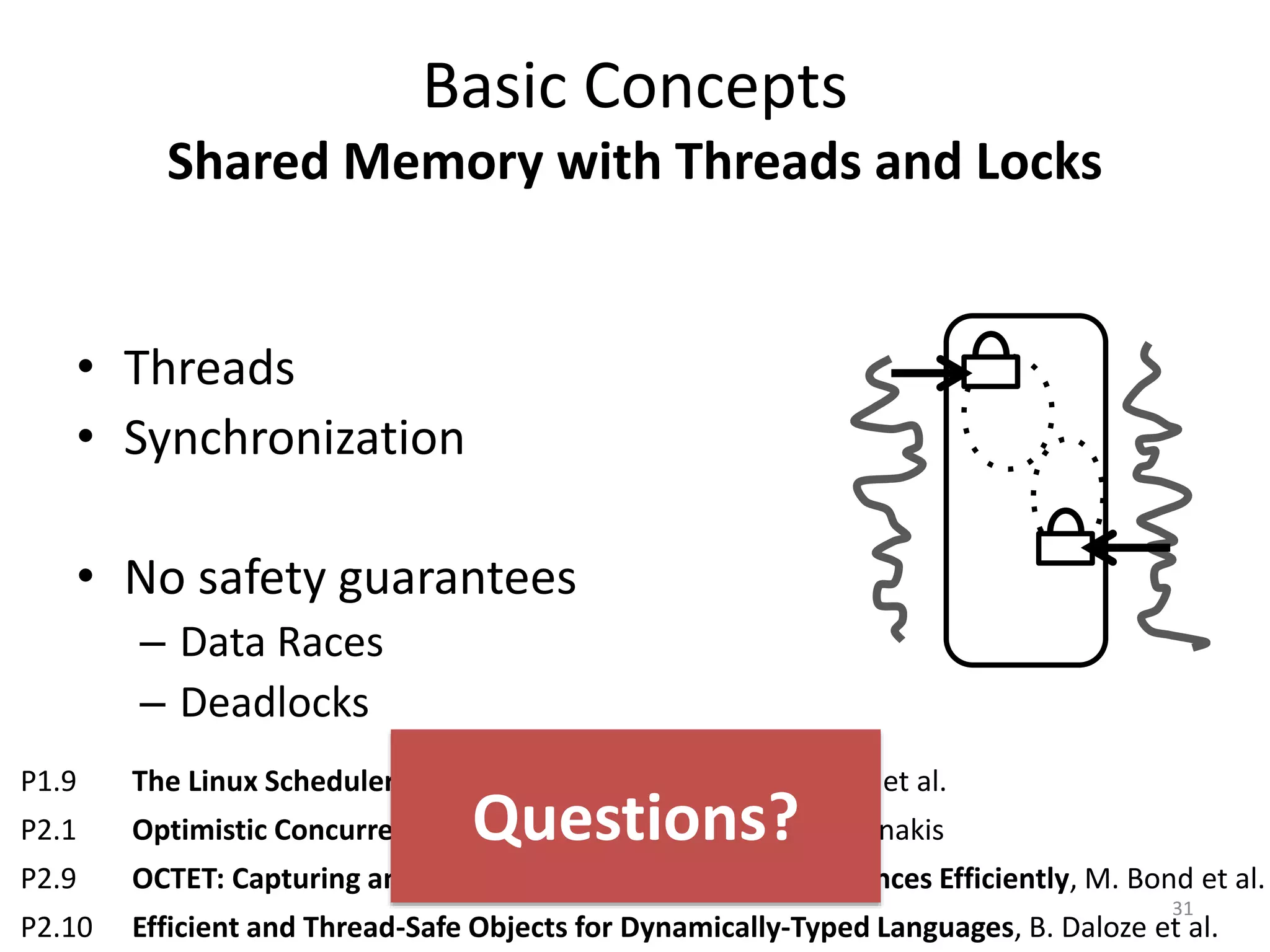 Basic Concepts
Shared Memory with Threads and Locks
• Threads
• Synchronization
• No safety guarantees
– Data Races
– Deadlocks
31
P1.9 The Linux Scheduler: A Decade of Wasted Cores, J.-P. Lozi et al.
P2.1 Optimistic Concurrency with OPTIK, R. Guerraoui, V. Trigonakis
P2.9 OCTET: Capturing and Controlling Cross-Thread Dependences Efficiently, M. Bond et al.
P2.10 Efficient and Thread-Safe Objects for Dynamically-Typed Languages, B. Daloze et al.
Questions?
 