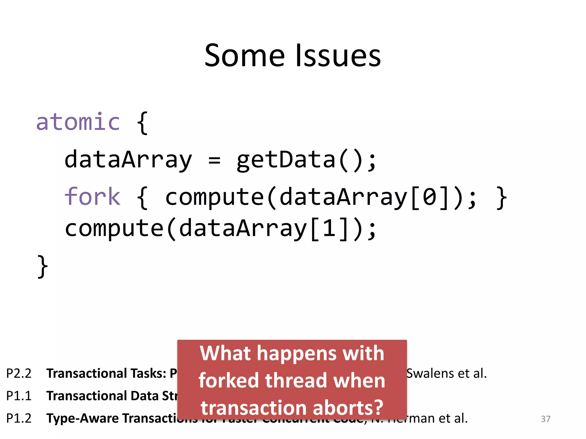 Some Issues
atomic {
dataArray = getData();
fork { compute(dataArray[0]); }
compute(dataArray[1]);
}
37
P2.2 Transactional Tasks: Parallelism in Software Transactions, J. Swalens et al.
P1.1 Transactional Data Structure Libraries, A. Spiegelman et al.
P1.2 Type-Aware Transactions for Faster Concurrent Code, N. Herman et al.
What happens with
forked thread when
transaction aborts?
 