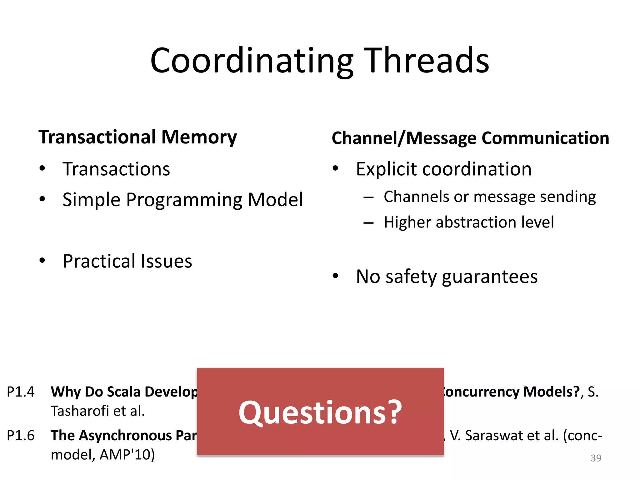 Coordinating Threads
Transactional Memory
• Transactions
• Simple Programming Model
• Practical Issues
Channel/Message Communication
• Explicit coordination
– Channels or message sending
– Higher abstraction level
• No safety guarantees
39
P1.4 Why Do Scala Developers Mix the Actor Model with other Concurrency Models?, S.
Tasharofi et al.
P1.6 The Asynchronous Partitioned Global Address Space Model, V. Saraswat et al. (conc-
model, AMP'10)
Questions?
 