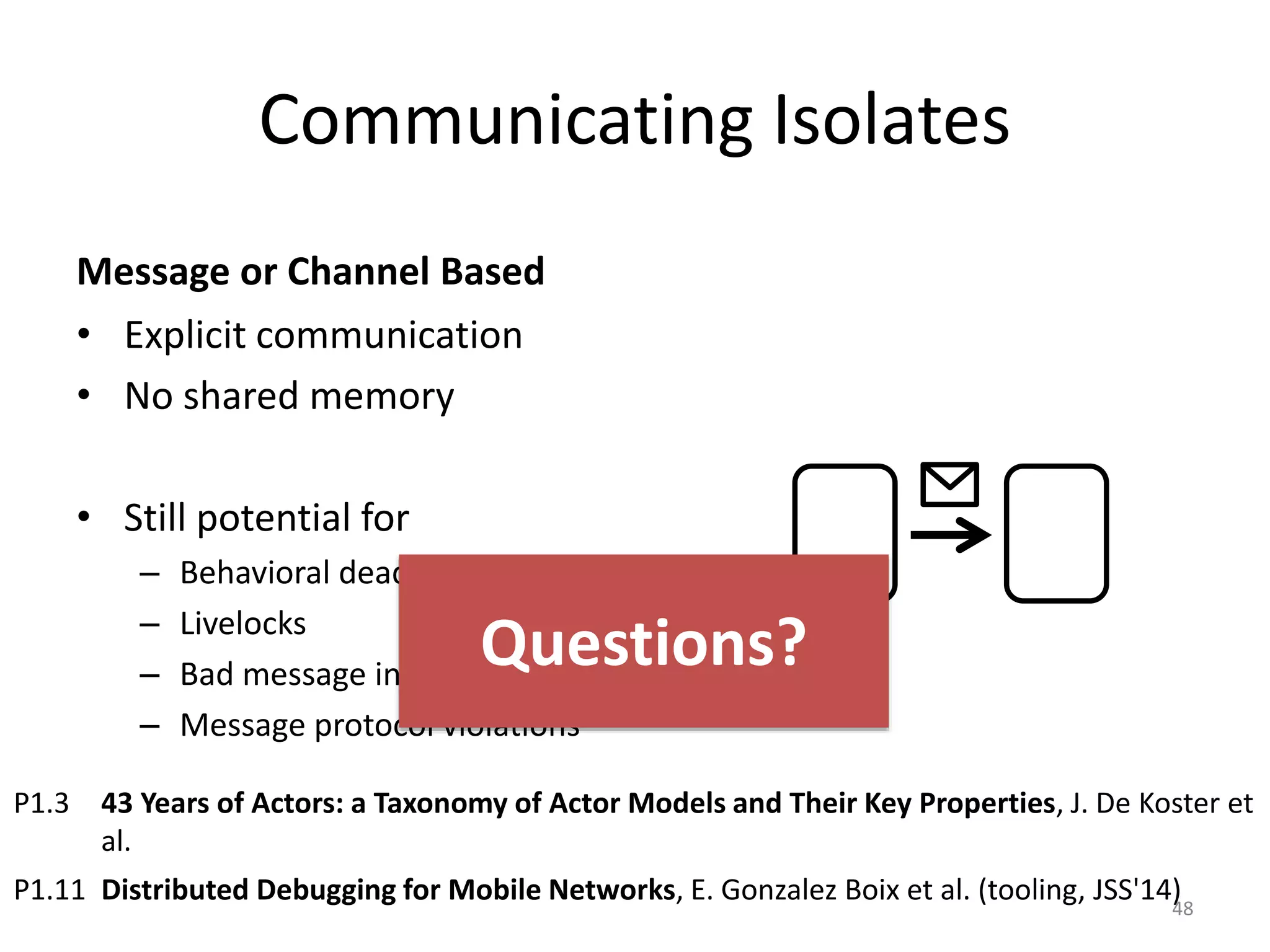 Communicating Isolates
Message or Channel Based
• Explicit communication
• No shared memory
• Still potential for
– Behavioral deadlocks
– Livelocks
– Bad message inter-leavings
– Message protocol violations
48
P1.3 43 Years of Actors: a Taxonomy of Actor Models and Their Key Properties, J. De Koster et
al.
P1.11 Distributed Debugging for Mobile Networks, E. Gonzalez Boix et al. (tooling, JSS'14)
Questions?
 