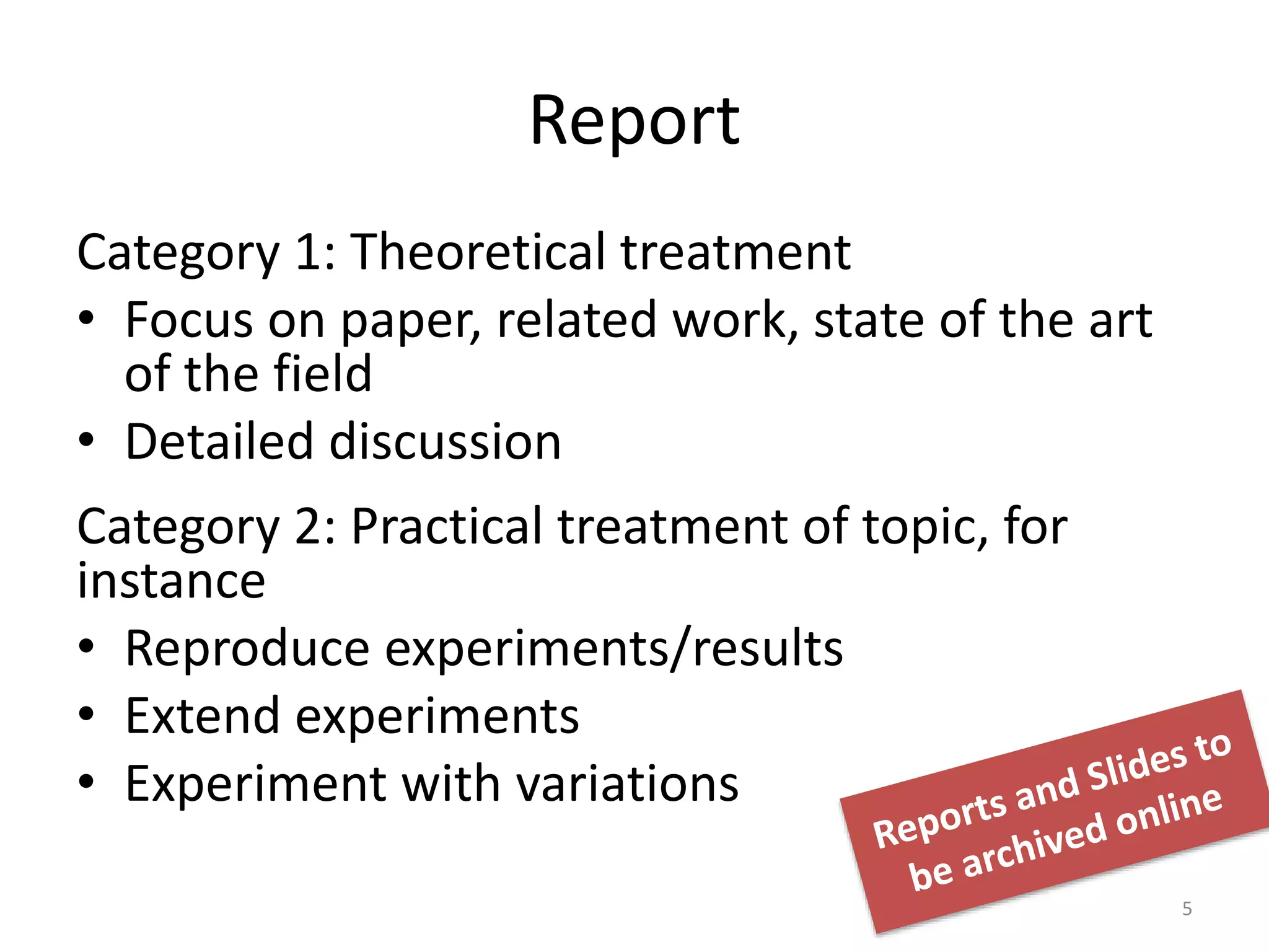 Report
Category 1: Theoretical treatment
• Focus on paper, related work, state of the art
of the field
• Detailed discussion
Category 2: Practical treatment of topic, for
instance
• Reproduce experiments/results
• Extend experiments
• Experiment with variations
5
 