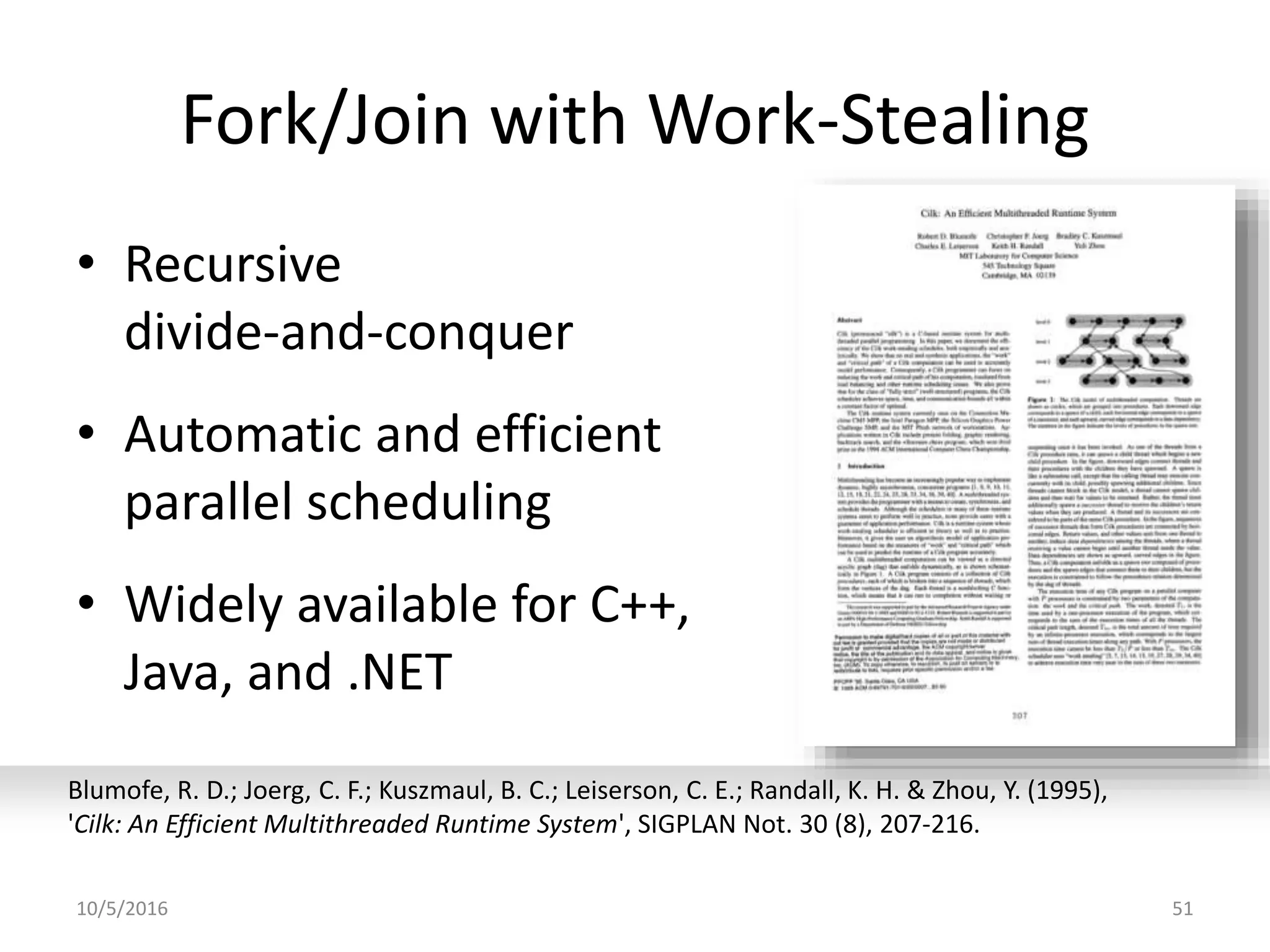 Fork/Join with Work-Stealing
• Recursive
divide-and-conquer
• Automatic and efficient
parallel scheduling
• Widely available for C++,
Java, and .NET
10/5/2016 51
Blumofe, R. D.; Joerg, C. F.; Kuszmaul, B. C.; Leiserson, C. E.; Randall, K. H. & Zhou, Y. (1995),
'Cilk: An Efficient Multithreaded Runtime System', SIGPLAN Not. 30 (8), 207-216.
 