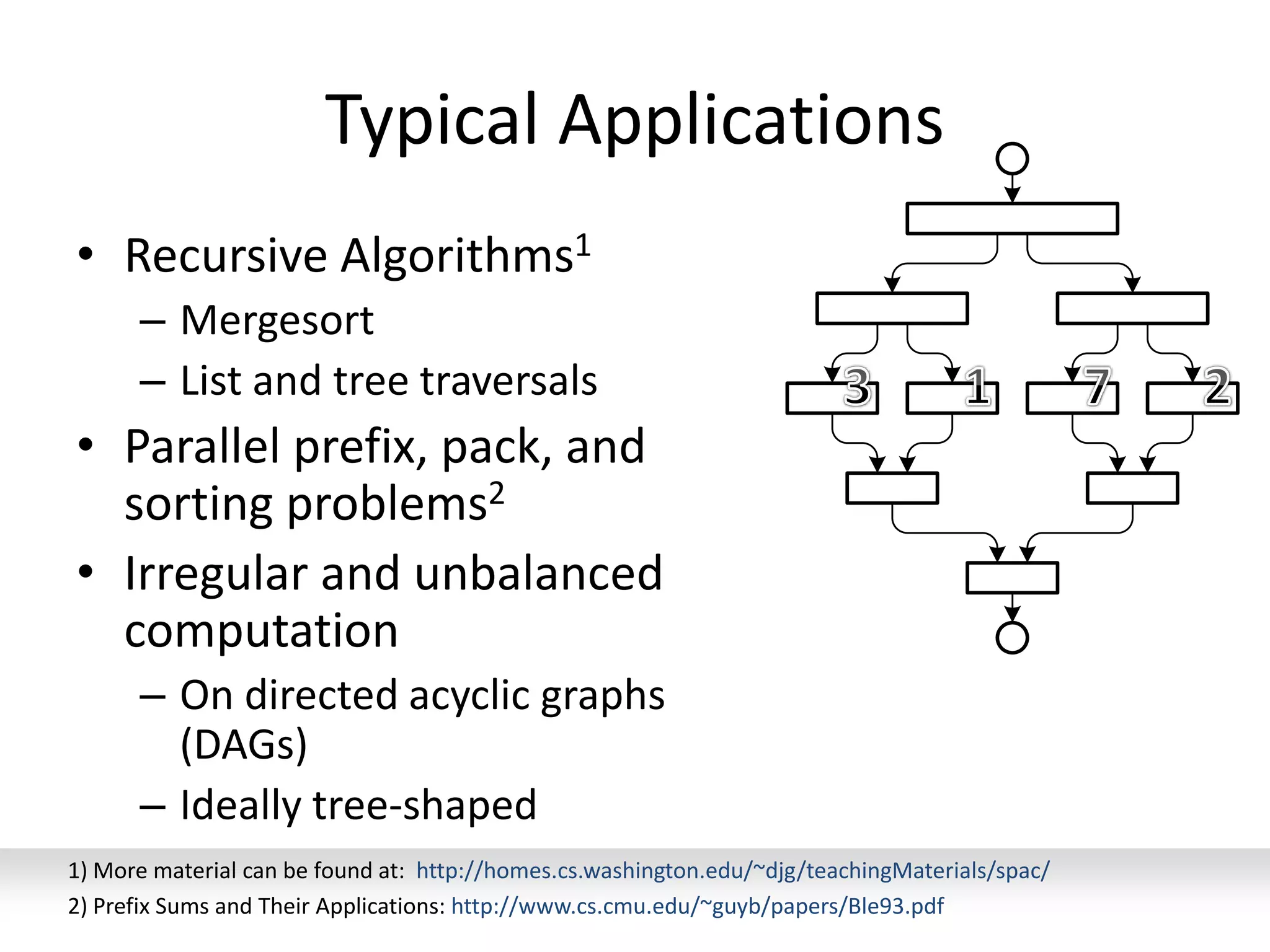 Typical Applications
• Recursive Algorithms1
– Mergesort
– List and tree traversals
• Parallel prefix, pack, and
sorting problems2
• Irregular and unbalanced
computation
– On directed acyclic graphs
(DAGs)
– Ideally tree-shaped
52
1) More material can be found at: http://homes.cs.washington.edu/~djg/teachingMaterials/spac/
2) Prefix Sums and Their Applications: http://www.cs.cmu.edu/~guyb/papers/Ble93.pdf
 