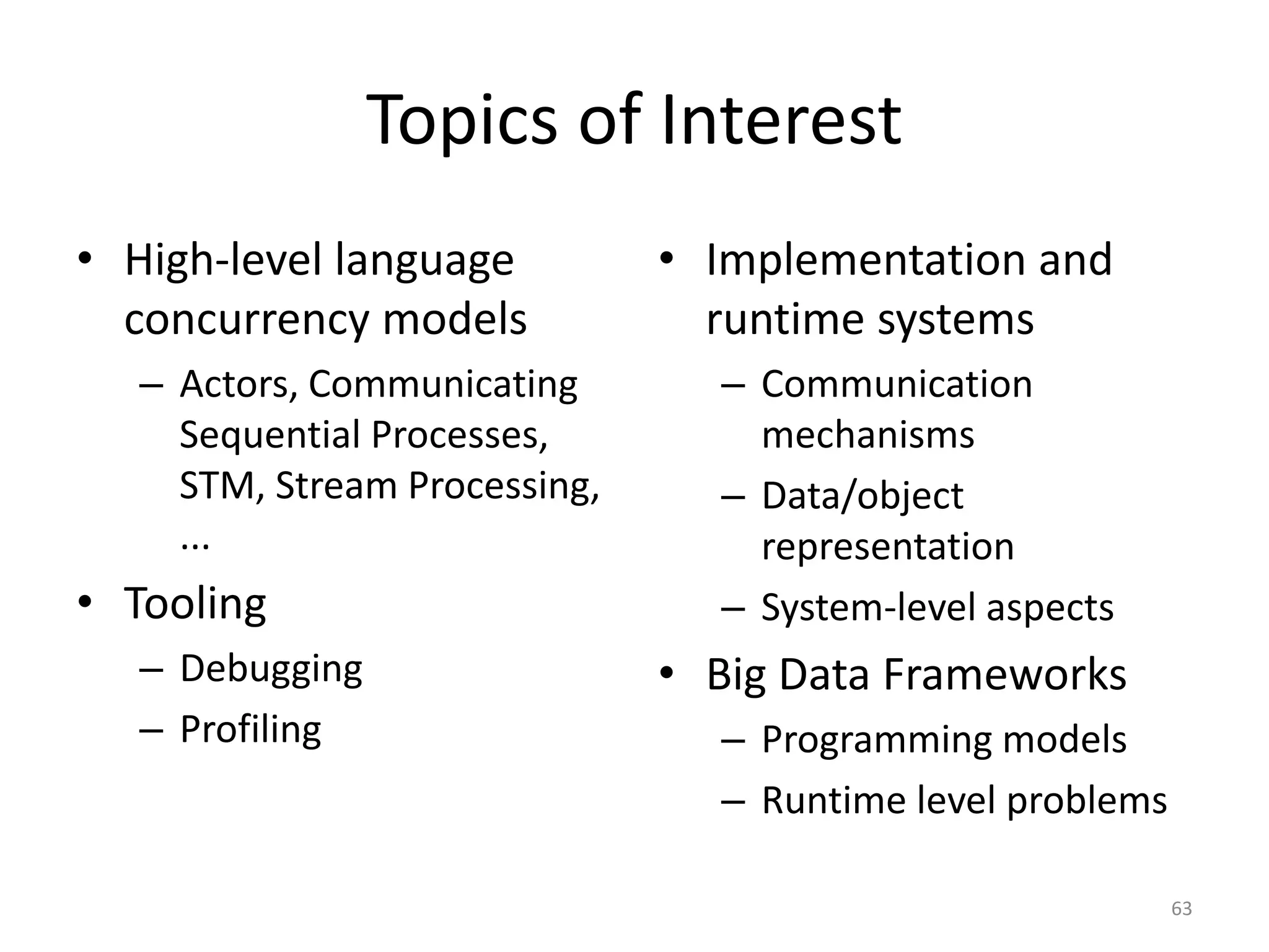 Topics of Interest
• High-level language
concurrency models
– Actors, Communicating
Sequential Processes,
STM, Stream Processing,
...
• Tooling
– Debugging
– Profiling
• Implementation and
runtime systems
– Communication
mechanisms
– Data/object
representation
– System-level aspects
• Big Data Frameworks
– Programming models
– Runtime level problems
63
 