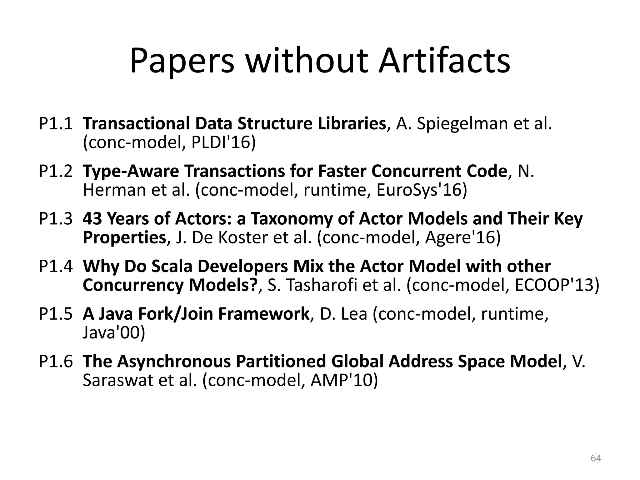 Papers without Artifacts
P1.1 Transactional Data Structure Libraries, A. Spiegelman et al.
(conc-model, PLDI'16)
P1.2 Type-Aware Transactions for Faster Concurrent Code, N.
Herman et al. (conc-model, runtime, EuroSys'16)
P1.3 43 Years of Actors: a Taxonomy of Actor Models and Their Key
Properties, J. De Koster et al. (conc-model, Agere'16)
P1.4 Why Do Scala Developers Mix the Actor Model with other
Concurrency Models?, S. Tasharofi et al. (conc-model, ECOOP'13)
P1.5 A Java Fork/Join Framework, D. Lea (conc-model, runtime,
Java'00)
P1.6 The Asynchronous Partitioned Global Address Space Model, V.
Saraswat et al. (conc-model, AMP'10)
64
 