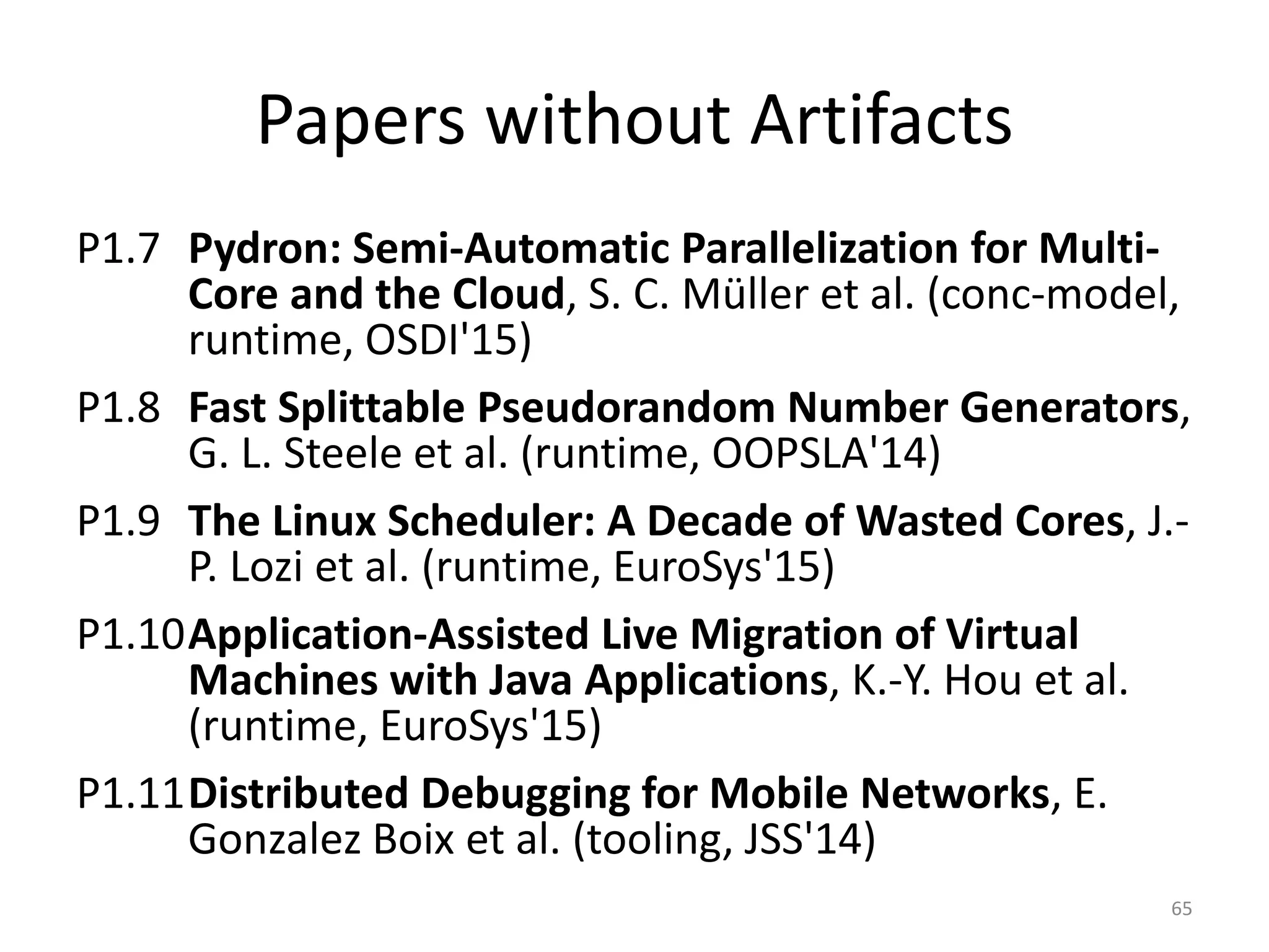 Papers without Artifacts
P1.7 Pydron: Semi-Automatic Parallelization for Multi-
Core and the Cloud, S. C. Müller et al. (conc-model,
runtime, OSDI'15)
P1.8 Fast Splittable Pseudorandom Number Generators,
G. L. Steele et al. (runtime, OOPSLA'14)
P1.9 The Linux Scheduler: A Decade of Wasted Cores, J.-
P. Lozi et al. (runtime, EuroSys'15)
P1.10Application-Assisted Live Migration of Virtual
Machines with Java Applications, K.-Y. Hou et al.
(runtime, EuroSys'15)
P1.11Distributed Debugging for Mobile Networks, E.
Gonzalez Boix et al. (tooling, JSS'14)
65
 