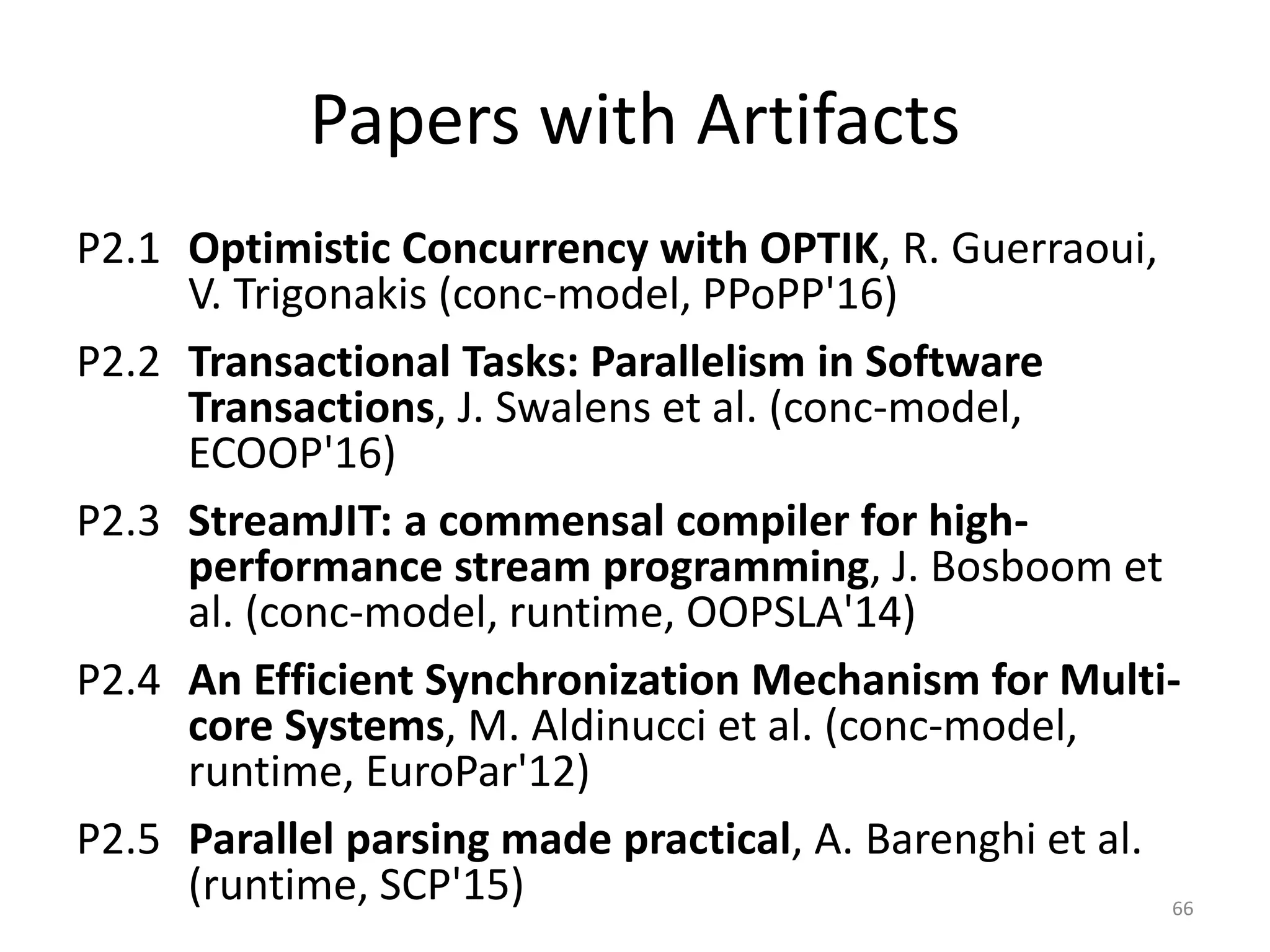Papers with Artifacts
P2.1 Optimistic Concurrency with OPTIK, R. Guerraoui,
V. Trigonakis (conc-model, PPoPP'16)
P2.2 Transactional Tasks: Parallelism in Software
Transactions, J. Swalens et al. (conc-model,
ECOOP'16)
P2.3 StreamJIT: a commensal compiler for high-
performance stream programming, J. Bosboom et
al. (conc-model, runtime, OOPSLA'14)
P2.4 An Efficient Synchronization Mechanism for Multi-
core Systems, M. Aldinucci et al. (conc-model,
runtime, EuroPar'12)
P2.5 Parallel parsing made practical, A. Barenghi et al.
(runtime, SCP'15) 66
 