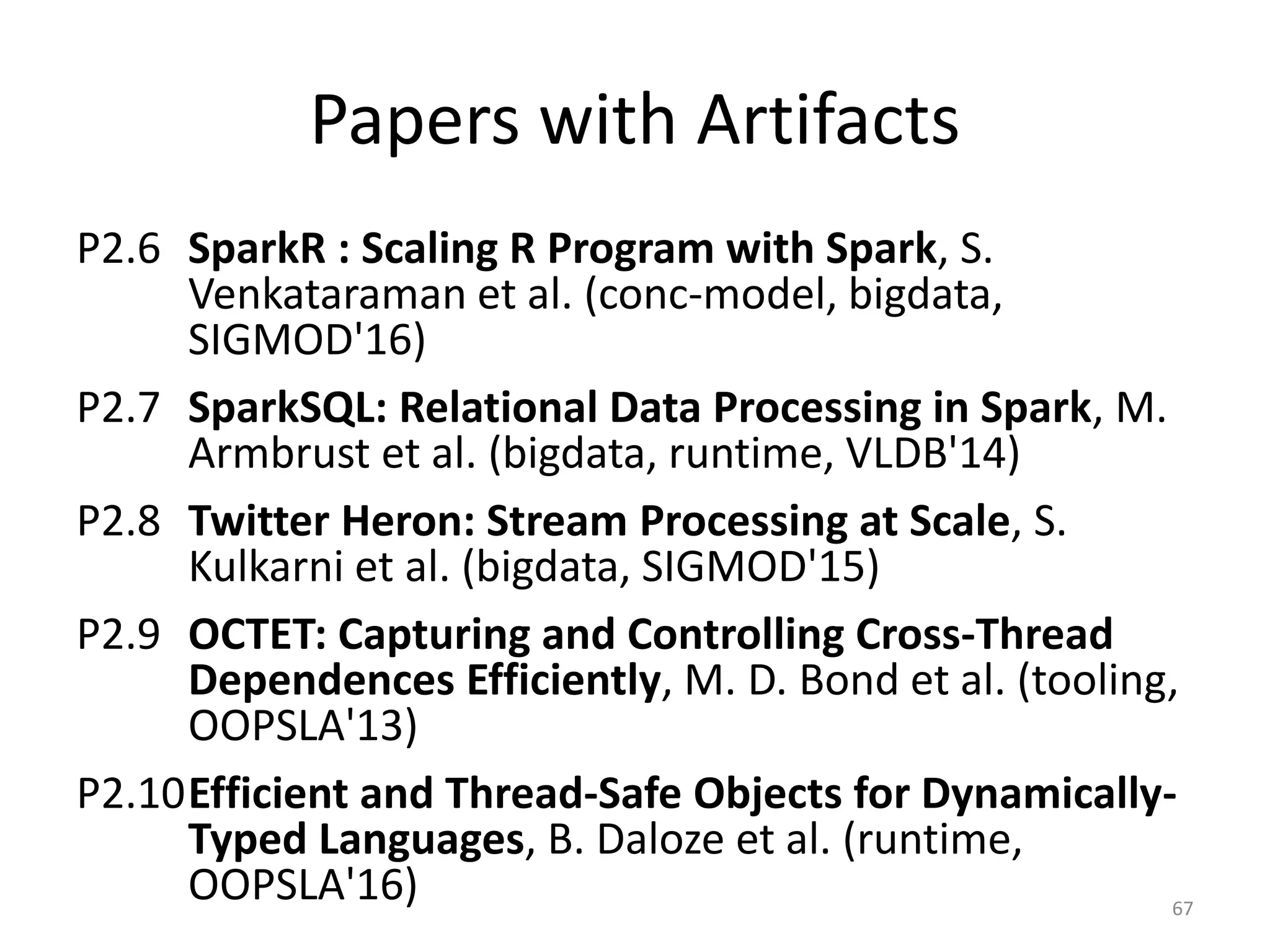 Papers with Artifacts
P2.6 SparkR : Scaling R Program with Spark, S.
Venkataraman et al. (conc-model, bigdata,
SIGMOD'16)
P2.7 SparkSQL: Relational Data Processing in Spark, M.
Armbrust et al. (bigdata, runtime, VLDB'14)
P2.8 Twitter Heron: Stream Processing at Scale, S.
Kulkarni et al. (bigdata, SIGMOD'15)
P2.9 OCTET: Capturing and Controlling Cross-Thread
Dependences Efficiently, M. D. Bond et al. (tooling,
OOPSLA'13)
P2.10Efficient and Thread-Safe Objects for Dynamically-
Typed Languages, B. Daloze et al. (runtime,
OOPSLA'16) 67
 