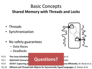 Basic Concepts
Shared Memory with Threads and Locks
• Threads
• Synchronization
• No safety guarantees
– Data Races
– Deadlocks
31
P1.9 The Linux Scheduler: A Decade of Wasted Cores, J.-P. Lozi et al.
P2.1 Optimistic Concurrency with OPTIK, R. Guerraoui, V. Trigonakis
P2.9 OCTET: Capturing and Controlling Cross-Thread Dependences Efficiently, M. Bond et al.
P2.10 Efficient and Thread-Safe Objects for Dynamically-Typed Languages, B. Daloze et al.
Questions?
 