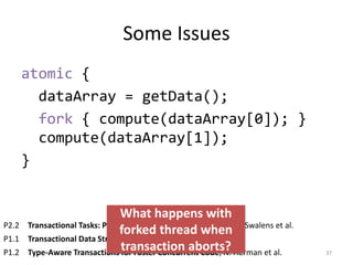Some Issues
atomic {
dataArray = getData();
fork { compute(dataArray[0]); }
compute(dataArray[1]);
}
37
P2.2 Transactional Tasks: Parallelism in Software Transactions, J. Swalens et al.
P1.1 Transactional Data Structure Libraries, A. Spiegelman et al.
P1.2 Type-Aware Transactions for Faster Concurrent Code, N. Herman et al.
What happens with
forked thread when
transaction aborts?
 