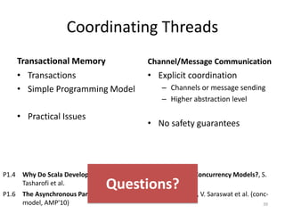 Coordinating Threads
Transactional Memory
• Transactions
• Simple Programming Model
• Practical Issues
Channel/Message Communication
• Explicit coordination
– Channels or message sending
– Higher abstraction level
• No safety guarantees
39
P1.4 Why Do Scala Developers Mix the Actor Model with other Concurrency Models?, S.
Tasharofi et al.
P1.6 The Asynchronous Partitioned Global Address Space Model, V. Saraswat et al. (conc-
model, AMP'10)
Questions?
 