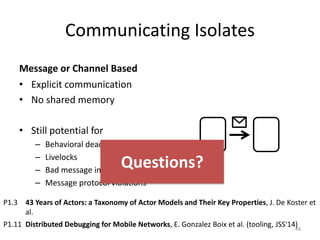 Communicating Isolates
Message or Channel Based
• Explicit communication
• No shared memory
• Still potential for
– Behavioral deadlocks
– Livelocks
– Bad message inter-leavings
– Message protocol violations
48
P1.3 43 Years of Actors: a Taxonomy of Actor Models and Their Key Properties, J. De Koster et
al.
P1.11 Distributed Debugging for Mobile Networks, E. Gonzalez Boix et al. (tooling, JSS'14)
Questions?
 