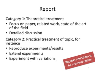 Report
Category 1: Theoretical treatment
• Focus on paper, related work, state of the art
of the field
• Detailed discussion
Category 2: Practical treatment of topic, for
instance
• Reproduce experiments/results
• Extend experiments
• Experiment with variations
5
 
