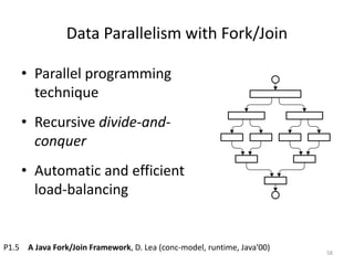 Data Parallelism with Fork/Join
• Parallel programming
technique
• Recursive divide-and-
conquer
• Automatic and efficient
load-balancing
58
P1.5 A Java Fork/Join Framework, D. Lea (conc-model, runtime, Java'00)
 