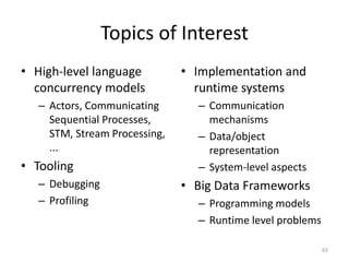 Topics of Interest
• High-level language
concurrency models
– Actors, Communicating
Sequential Processes,
STM, Stream Processing,
...
• Tooling
– Debugging
– Profiling
• Implementation and
runtime systems
– Communication
mechanisms
– Data/object
representation
– System-level aspects
• Big Data Frameworks
– Programming models
– Runtime level problems
63
 