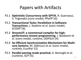 Papers with Artifacts
P2.1 Optimistic Concurrency with OPTIK, R. Guerraoui,
V. Trigonakis (conc-model, PPoPP'16)
P2.2 Transactional Tasks: Parallelism in Software
Transactions, J. Swalens et al. (conc-model,
ECOOP'16)
P2.3 StreamJIT: a commensal compiler for high-
performance stream programming, J. Bosboom et
al. (conc-model, runtime, OOPSLA'14)
P2.4 An Efficient Synchronization Mechanism for Multi-
core Systems, M. Aldinucci et al. (conc-model,
runtime, EuroPar'12)
P2.5 Parallel parsing made practical, A. Barenghi et al.
(runtime, SCP'15) 66
 