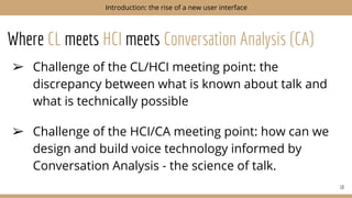 Where CL meets HCI meets Conversation Analysis (CA)
➢ Challenge of the CL/HCI meeting point: the
discrepancy between what is known about talk and
what is technically possible
➢ Challenge of the HCI/CA meeting point: how can we
design and build voice technology informed by
Conversation Analysis - the science of talk.
10
Introduction: the rise of a new user interface
 