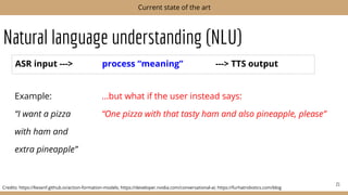 Natural language understanding (NLU)
21
Current state of the art
Credits: https://liesenf.github.io/action-formation-models; https://developer.nvidia.com/conversational-ai; https://furhatrobotics.com/blog
Example: ...but what if the user instead says:
“I want a pizza “One pizza with that tasty ham and also pineapple, please”
with ham and
extra pineapple”
ASR input ---> process “meaning” ---> TTS output
 