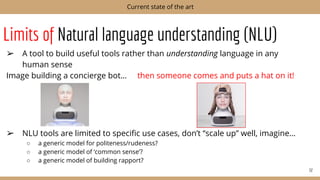 Limits of Natural language understanding (NLU)
➢ A tool to build useful tools rather than understanding language in any
human sense
Image building a concierge bot… then someone comes and puts a hat on it!
➢ NLU tools are limited to speciﬁc use cases, don’t “scale up” well, imagine…
○ a generic model for politeness/rudeness?
○ a generic model of ‘common sense’?
○ a generic model of building rapport?
32
Current state of the art
 