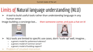 Limits of Natural language understanding (NLU)
➢ A tool to build useful tools rather than understanding language in any
human sense
Image building a concierge bot… then someone comes and puts a hat on it!
➢ NLU tools are limited to speciﬁc use cases, don’t “scale up” well, imagine…
○ a generic model for politeness/rudeness?
○ a generic model of ‘common sense’?
○ a generic model of building rapport?
➢ Problem of situated interaction 33
Current state of the art
 