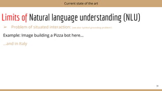 Limits of Natural language understanding (NLU)
➢ Problem of situated interaction: (see also ‘symbol grounding problem’)
Example: Image building a Pizza bot here...
...and in Italy
34
Current state of the art
 