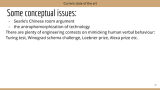 Some conceptual issues:
- Searle’s Chinese room argument
- the antrophomorphization of technology
There are plenty of engineering contests on mimicking human verbal behaviour:
Turing test, Winograd schema challenge, Loebner prize, Alexa prize etc.
37
Current state of the art
 