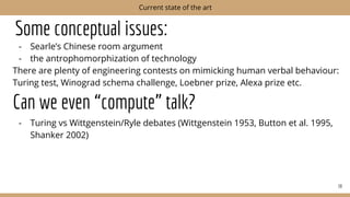 Some conceptual issues:
- Searle’s Chinese room argument
- the antrophomorphization of technology
There are plenty of engineering contests on mimicking human verbal behaviour:
Turing test, Winograd schema challenge, Loebner prize, Alexa prize etc.
Can we even “compute” talk?
- Turing vs Wittgenstein/Ryle debates (Wittgenstein 1953, Button et al. 1995,
Shanker 2002)
38
Current state of the art
 