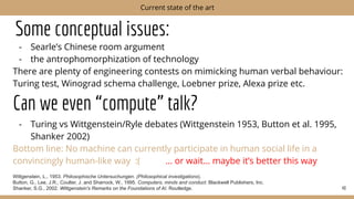 Some conceptual issues:
- Searle’s Chinese room argument
- the antrophomorphization of technology
There are plenty of engineering contests on mimicking human verbal behaviour:
Turing test, Winograd schema challenge, Loebner prize, Alexa prize etc.
Can we even “compute” talk?
- Turing vs Wittgenstein/Ryle debates (Wittgenstein 1953, Button et al. 1995,
Shanker 2002)
Bottom line: No machine can currently participate in human social life in a
convincingly human-like way :( … or wait… maybe it’s better this way
Wittgenstein, L., 1953. Philosophische Untersuchungen. (Philosophical investigations).
Button, G., Lee, J.R., Coulter, J. and Sharrock, W., 1995. Computers, minds and conduct. Blackwell Publishers, Inc.
Shanker, S.G., 2002. Wittgenstein's Remarks on the Foundations of AI. Routledge. 40
Current state of the art
 