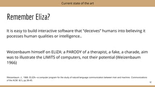 Remember Eliza?
It is easy to build interactive software that “deceives” humans into believing it
pocesses human qualities or intelligence..
Weizenbaum himself on ELIZA: a PARODY of a therapist, a fake, a charade, aim
was to illustrate the LIMITS of computers, not their potential (Weizenbaum
1966)
Weizenbaum, J., 1966. ELIZA—a computer program for the study of natural language communication between man and machine. Communications
of the ACM, 9(1), pp.36-45.
42
Current state of the art
 