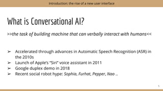 What is Conversational AI?
>>the task of building machine that can verbally interact with humans<<
➢ Accelerated through advances in Automatic Speech Recognition (ASR) in
the 2010s
➢ Launch of Apple’s “Siri” voice assistant in 2011
➢ Google duplex demo in 2018
➢ Recent social robot hype: Sophia, Furhat, Pepper, Nao ..
5
Introduction: the rise of a new user interface
 