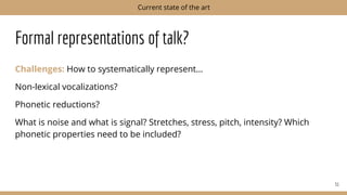 Formal representations of talk?
Challenges: How to systematically represent…
Non-lexical vocalizations?
Phonetic reductions?
What is noise and what is signal? Stretches, stress, pitch, intensity? Which
phonetic properties need to be included?
51
Current state of the art
 