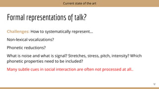 Formal representations of talk?
Challenges: How to systematically represent…
Non-lexical vocalizations?
Phonetic reductions?
What is noise and what is signal? Stretches, stress, pitch, intensity? Which
phonetic properties need to be included?
Many subtle cues in social interaction are often not processed at all..
52
Current state of the art
 