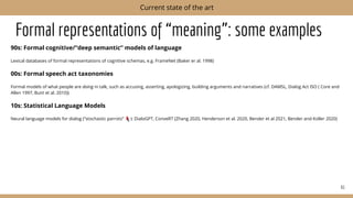 Formal representations of “meaning”: some examples
90s: Formal cognitive/“deep semantic” models of language
Lexical databases of formal representations of cognitive schemas, e.g. FrameNet (Baker er al. 1998)
00s: Formal speech act taxonomies
Formal models of what people are doing in talk, such as accusing, asserting, apologizing, building arguments and narratives (cf. DAMSL, Dialog Act ISO ( Core and
Allen 1997, Bunt et al. 2010))
10s: Statistical Language Models
Neural language models for dialog (”stochastic parrots” ): DialoGPT, ConveRT (Zhang 2020, Henderson et al. 2020, Bender et al 2021, Bender and Koller 2020)
61
Current state of the art
 