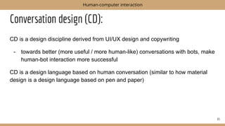 Conversation design (CD):
CD is a design discipline derived from UI/UX design and copywriting
- towards better (more useful / more human-like) conversations with bots, make
human-bot interaction more successful
CD is a design language based on human conversation (similar to how material
design is a design language based on pen and paper)
65
Human-computer interaction
 