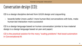Conversation design (CD):
CD is a design discipline derived from UI/UX design and copywriting
- towards better (more useful / more human-like) conversations with bots, make
human-bot interaction more successful
CD is a design language based on human conversation (similar to how material
design is a design language based on pen and paper)
CD is the practical solution for the many “scaling problems” that beset automation
in Conversational AI
66
Human-computer interaction
 