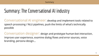 Summary: The Conversational AI industry
Conversational AI engineer: develop and implement tools related to
speech processing / NLU pipelines, push the limits of what’s technically
possible
Conversation designer: design and prototype human-bot interaction,
improve user experience, examine dialog ﬂows and error sources, voice
branding, persona design...
71
Summary
 