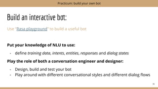 Build an interactive bot:
Use “Rasa playground” to build a useful bot
Put your knowledge of NLU to use:
- deﬁne training data, intents, entities, responses and dialog states
Play the role of both a conversation engineer and designer:
- Design, build and test your bot
- Play around with diﬀerent conversational styles and diﬀerent dialog ﬂows
74
Practicum: build your own bot
 