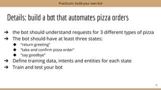 Details: build a bot that automates pizza orders
➔ the bot should understand requests for 3 diﬀerent types of pizza
➔ The bot should have at least three states:
◆ “return greeting”
◆ “take and conﬁrm pizza order”
◆ “say goodbye”
➔ Deﬁne training data, intents and entities for each state
➔ Train and test your bot
75
Practicum: build your own bot
 