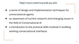 Today’s lecture aimed to provide you with:
➔ a sense of design and implementation techniques for
conversational agents
➔ an awareness of current research and emerging issues in
the ﬁeld of Conversational AI
➔ a introduction to the practical skills involved in building
working conversational interfaces
76
 
