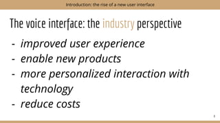The voice interface: the industry perspective
- improved user experience
- enable new products
- more personalized interaction with
technology
- reduce costs
8
Introduction: the rise of a new user interface
 