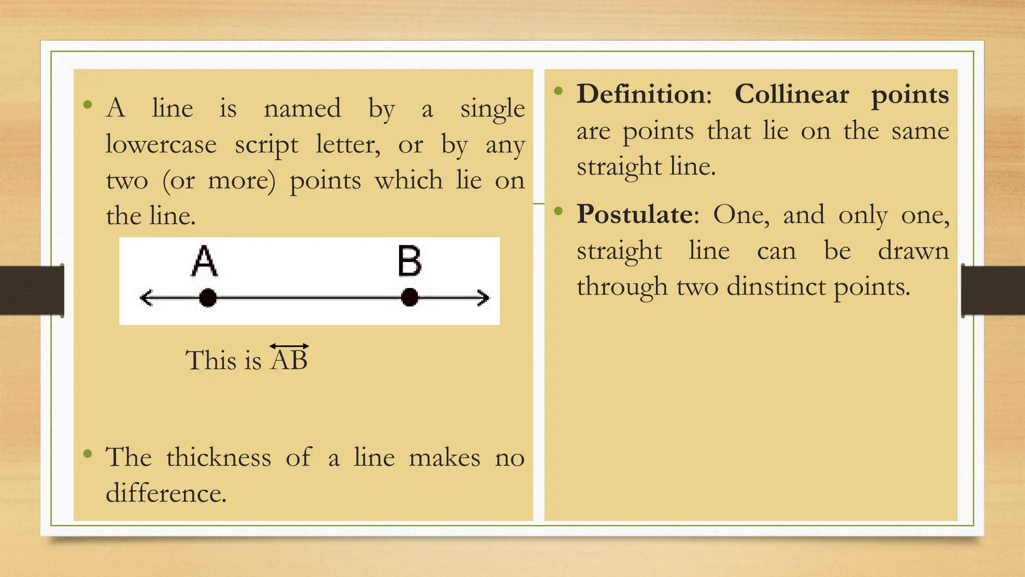 Line
• A line is named by a single
lowercase script letter, or by any
two (or more) points which lie on
the line.
This is AB
• The thickness of a line makes no
difference.
• Definition: Collinear points
are points that lie on the same
straight line.
• Postulate: One, and only one,
straight line can be drawn
through two dinstinct points.
 