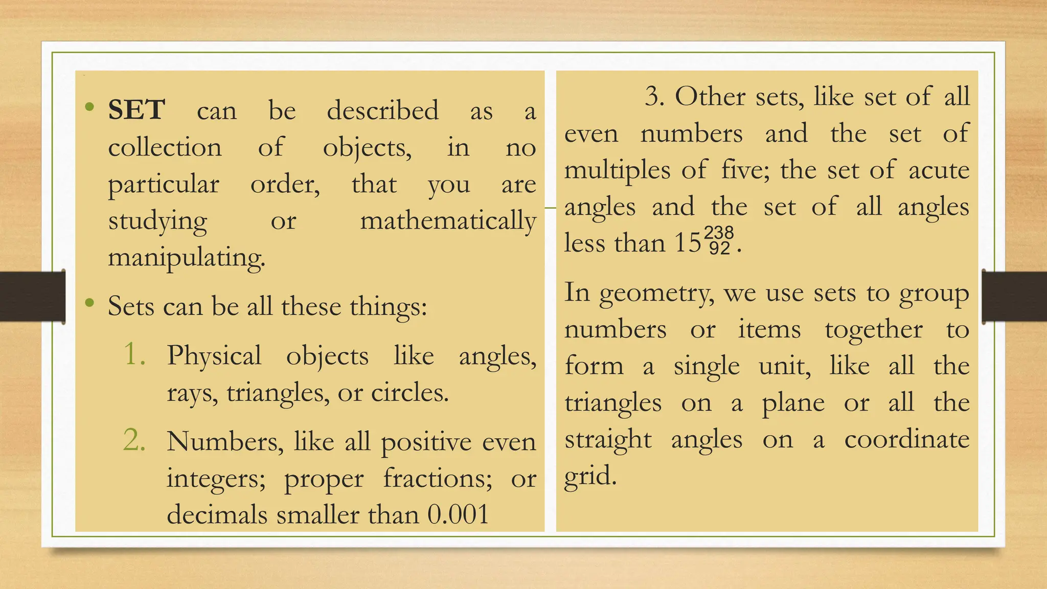 Line
• SET can be described as a
collection of objects, in no
particular order, that you are
studying or mathematically
manipulating.
• Sets can be all these things:
1. Physical objects like angles,
rays, triangles, or circles.
2. Numbers, like all positive even
integers; proper fractions; or
decimals smaller than 0.001
3. Other sets, like set of all
even numbers and the set of
multiples of five; the set of acute
angles and the set of all angles
less than 15.
In geometry, we use sets to group
numbers or items together to
form a single unit, like all the
triangles on a plane or all the
straight angles on a coordinate
grid.
 