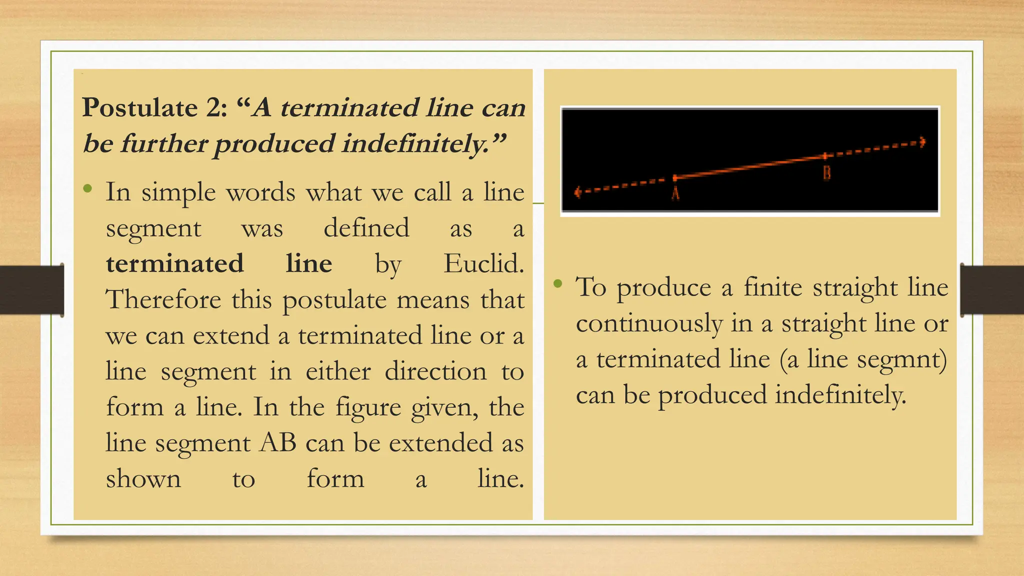Line
Postulate 2: “A terminated line can
be further produced indefinitely.”
• In simple words what we call a line
segment was defined as a
terminated line by Euclid.
Therefore this postulate means that
we can extend a terminated line or a
line segment in either direction to
form a line. In the figure given, the
line segment AB can be extended as
shown to form a line.
• To produce a finite straight line
continuously in a straight line or
a terminated line (a line segmnt)
can be produced indefinitely.
 