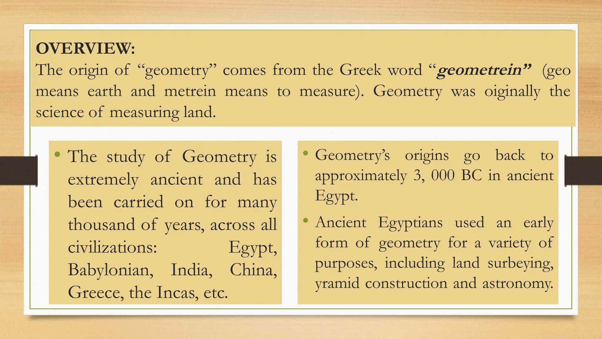 OVERVIEW:
The origin of “geometry” comes from the Greek word “geometrein” (geo
means earth and metrein means to measure). Geometry was oiginally the
science of measuring land.
• The study of Geometry is
extremely ancient and has
been carried on for many
thousand of years, across all
civilizations: Egypt,
Babylonian, India, China,
Greece, the Incas, etc.
• Geometry’s origins go back to
approximately 3, 000 BC in ancient
Egypt.
• Ancient Egyptians used an early
form of geometry for a variety of
purposes, including land surbeying,
yramid construction and astronomy.
 