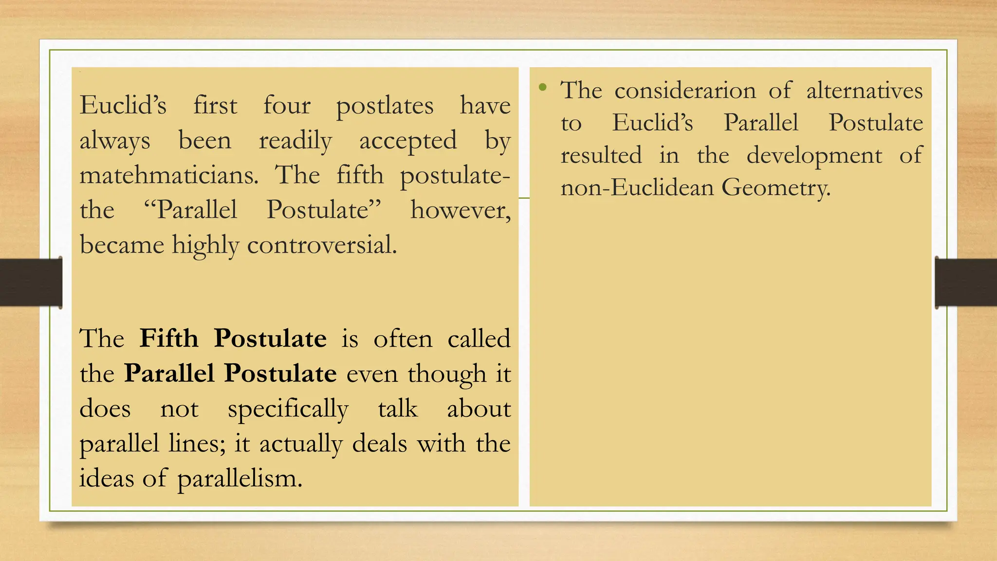 Line
Euclid’s first four postlates have
always been readily accepted by
matehmaticians. The fifth postulate-
the “Parallel Postulate” however,
became highly controversial.
The Fifth Postulate is often called
the Parallel Postulate even though it
does not specifically talk about
parallel lines; it actually deals with the
ideas of parallelism.
• The considerarion of alternatives
to Euclid’s Parallel Postulate
resulted in the development of
non-Euclidean Geometry.
 